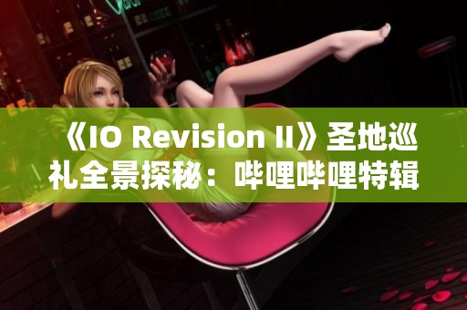 《IO Revision II》圣地巡礼全景探秘：哔哩哔哩特辑分享
