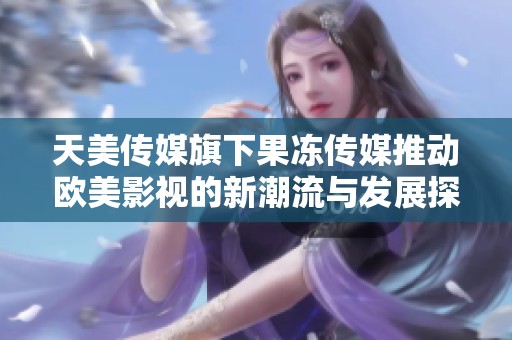 天美传媒旗下果冻传媒推动欧美影视的新潮流与发展探讨