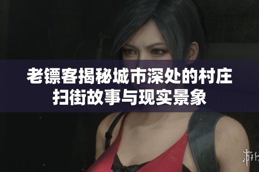 老镖客揭秘城市深处的村庄扫街故事与现实景象