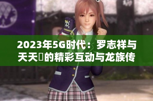 2023年5G时代：罗志祥与天天奭的精彩互动与龙族传奇