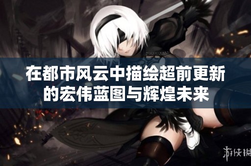 在都市风云中描绘超前更新的宏伟蓝图与辉煌未来