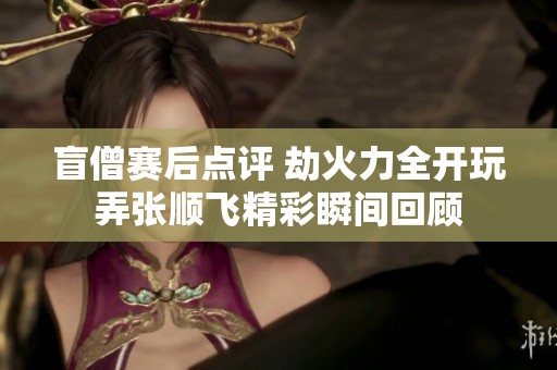 盲僧赛后点评 劫火力全开玩弄张顺飞精彩瞬间回顾