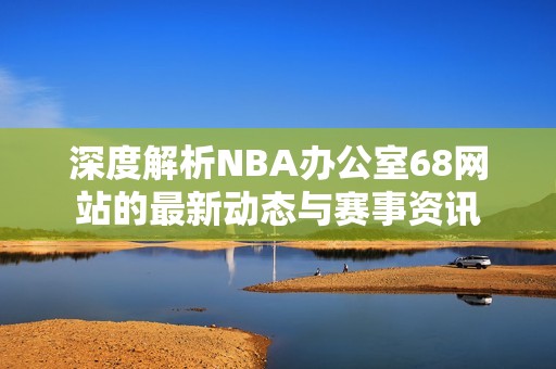 深度解析NBA办公室68网站的最新动态与赛事资讯