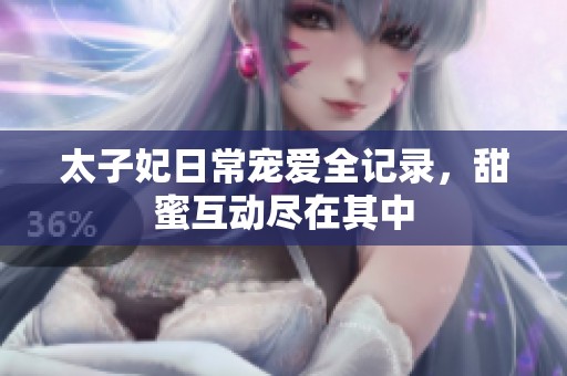 太子妃日常宠爱全记录，甜蜜互动尽在其中