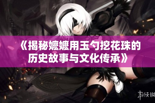 《揭秘嬷嬷用玉勺挖花珠的历史故事与文化传承》