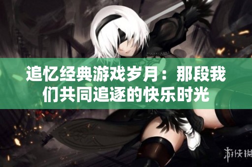 追忆经典游戏岁月：那段我们共同追逐的快乐时光