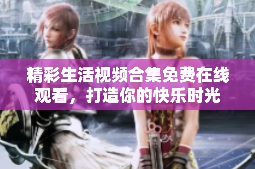 精彩生活视频合集免费在线观看，打造你的快乐时光