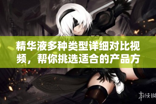 精华液多种类型详细对比视频，帮你挑选适合的产品方案