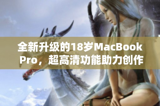 全新升级的18岁MacBook Pro，超高清功能助力创作与办公