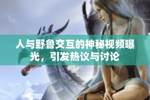 人与野鲁交互的神秘视频曝光，引发热议与讨论