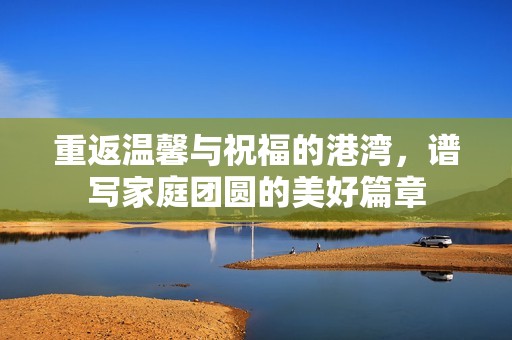 重返温馨与祝福的港湾，谱写家庭团圆的美好篇章
