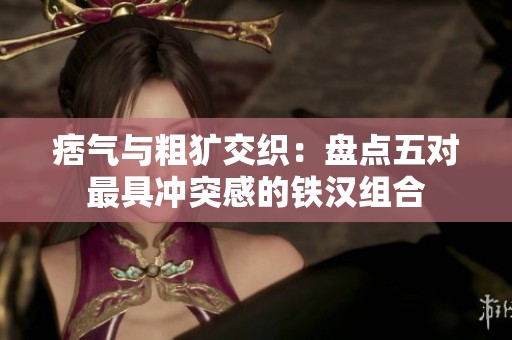 痞气与粗犷交织：盘点五对最具冲突感的铁汉组合