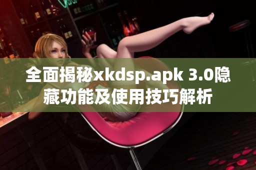 全面揭秘xkdsp.apk 3.0隐藏功能及使用技巧解析