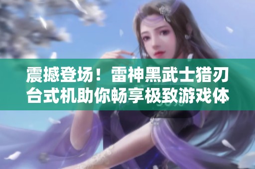 震撼登场！雷神黑武士猎刃台式机助你畅享极致游戏体验，最低仅需7999元