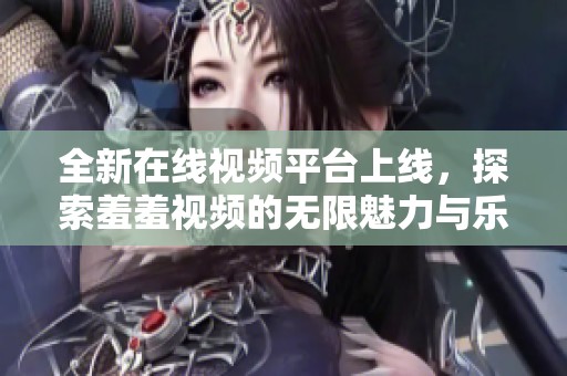 全新在线视频平台上线，探索羞羞视频的无限魅力与乐趣