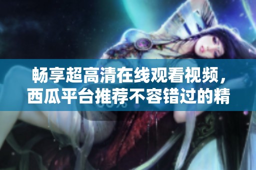 畅享超高清在线观看视频，西瓜平台推荐不容错过的精彩内容