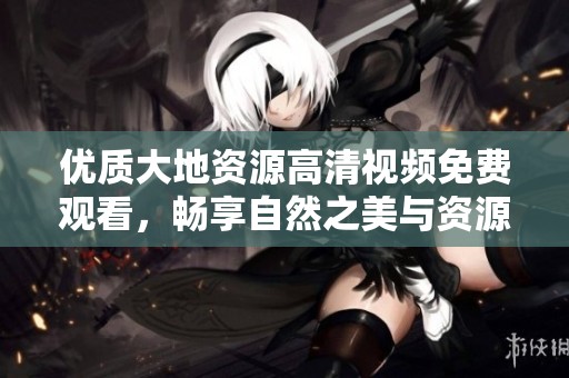 优质大地资源高清视频免费观看，畅享自然之美与资源知识