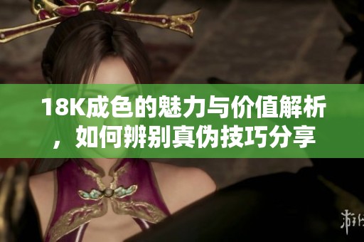 18K成色的魅力与价值解析，如何辨别真伪技巧分享