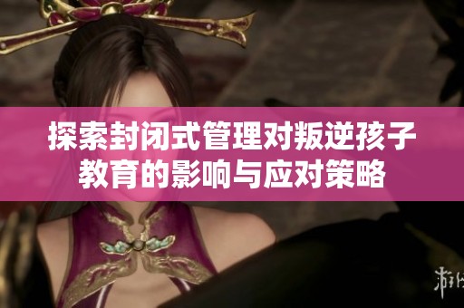探索封闭式管理对叛逆孩子教育的影响与应对策略