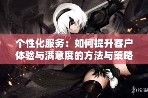 个性化服务：如何提升客户体验与满意度的方法与策略