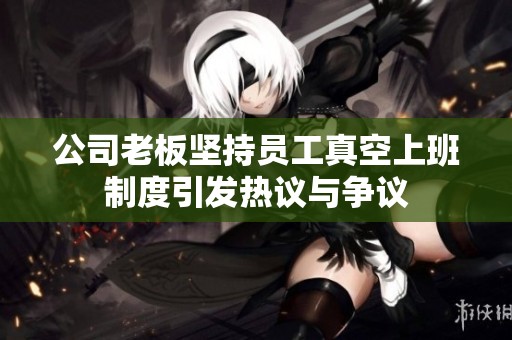 公司老板坚持员工真空上班制度引发热议与争议