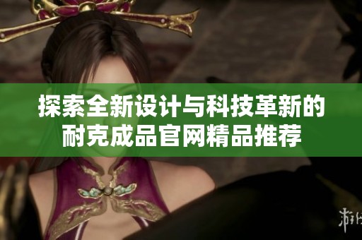 探索全新设计与科技革新的耐克成品官网精品推荐
