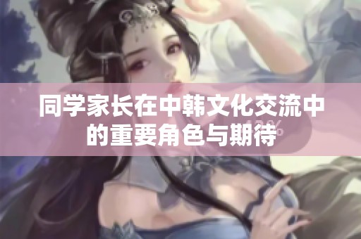 同学家长在中韩文化交流中的重要角色与期待