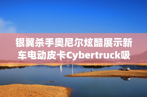 银翼杀手奥尼尔炫酷展示新车电动皮卡Cybertruck吸引眼球