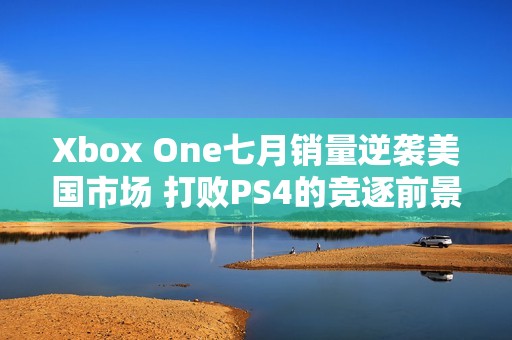 Xbox One七月销量逆袭美国市场 打败PS4的竞逐前景分析
