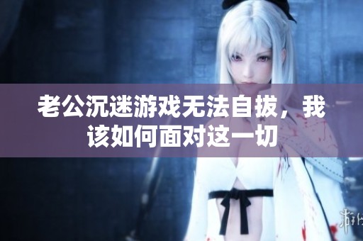 老公沉迷游戏无法自拔，我该如何面对这一切