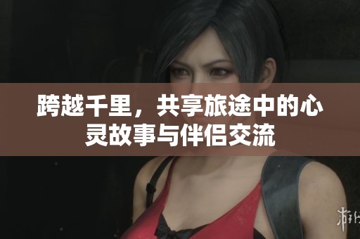 跨越千里，共享旅途中的心灵故事与伴侣交流