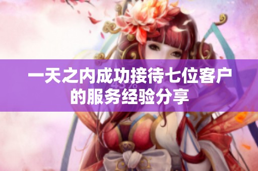 一天之内成功接待七位客户的服务经验分享