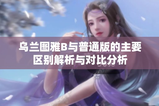 乌兰图雅B与普通版的主要区别解析与对比分析