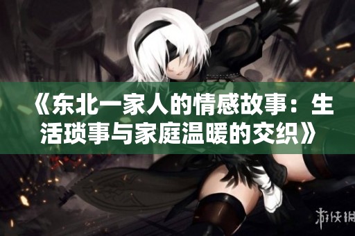 《东北一家人的情感故事：生活琐事与家庭温暖的交织》