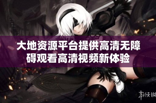 大地资源平台提供高清无障碍观看高清视频新体验