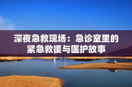 深夜急救现场：急诊室里的紧急救援与医护故事