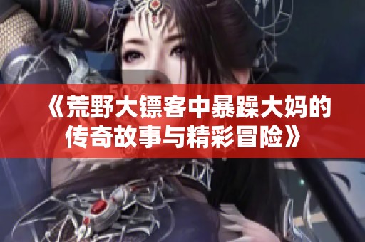 《荒野大镖客中暴躁大妈的传奇故事与精彩冒险》
