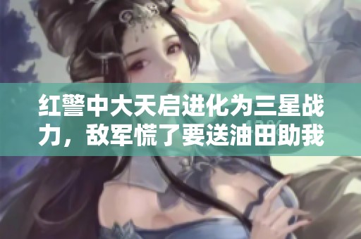 红警中大天启进化为三星战力，敌军慌了要送油田助我壮大