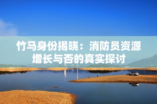竹马身份揭晓：消防员资源增长与否的真实探讨