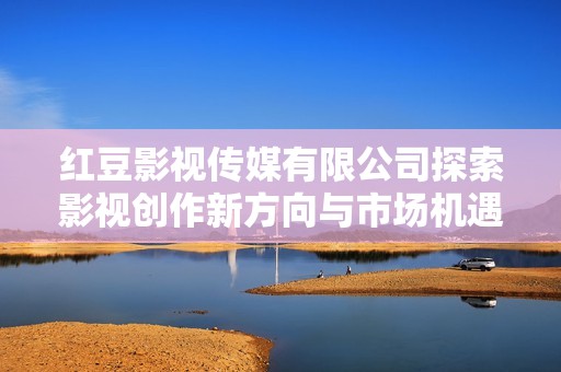红豆影视传媒有限公司探索影视创作新方向与市场机遇