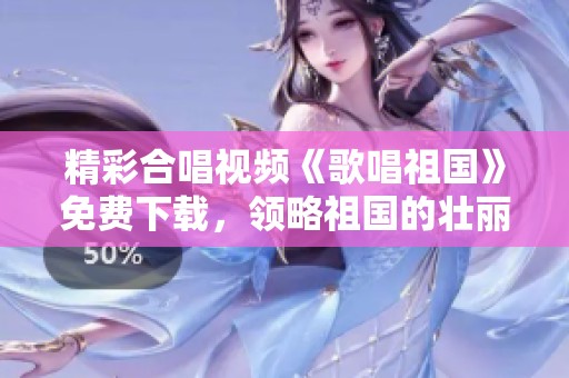 精彩合唱视频《歌唱祖国》免费下载，领略祖国的壮丽与情怀