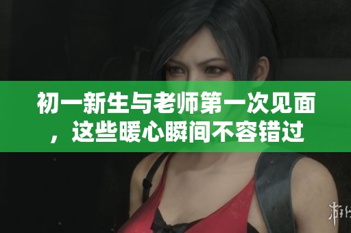 初一新生与老师第一次见面，这些暖心瞬间不容错过