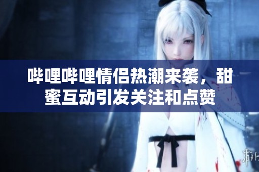 哔哩哔哩情侣热潮来袭，甜蜜互动引发关注和点赞