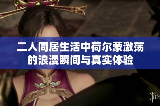 二人同居生活中荷尔蒙激荡的浪漫瞬间与真实体验