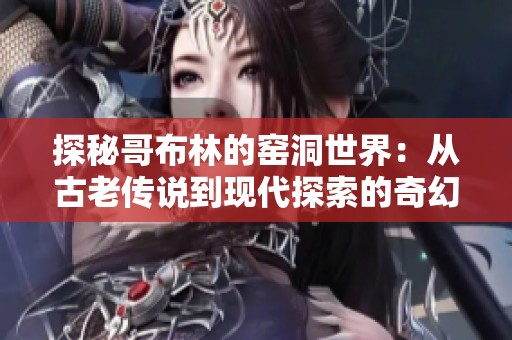 探秘哥布林的窑洞世界：从古老传说到现代探索的奇幻之旅