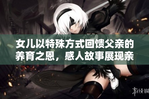 女儿以特殊方式回馈父亲的养育之恩，感人故事展现亲情力量