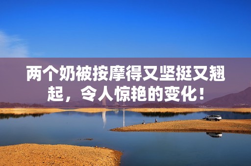 两个奶被按摩得又坚挺又翘起，令人惊艳的变化！