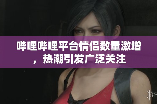 哔哩哔哩平台情侣数量激增，热潮引发广泛关注