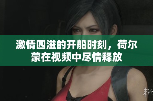 激情四溢的开船时刻，荷尔蒙在视频中尽情释放