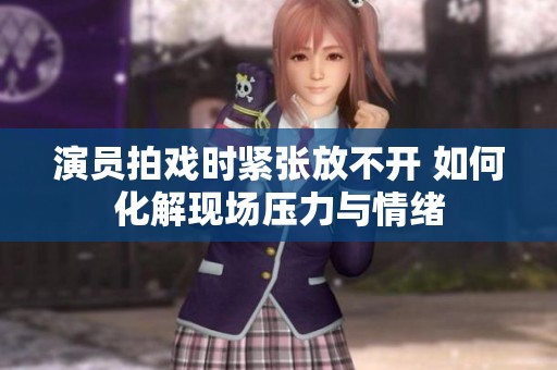 演员拍戏时紧张放不开 如何化解现场压力与情绪